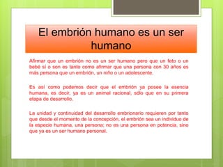 El embrión humano es un ser
humano
Afirmar que un embrión no es un ser humano pero que un feto o un
bebé sí o son es tanto como afirmar que una persona con 30 años es
más persona que un embrión, un niño o un adolescente.
Es así como podemos decir que el embrión ya posee la esencia
humana, es decir, ya es un animal racional, sólo que en su primera
etapa de desarrollo.
La unidad y continuidad del desarrollo embrionario requieren por tanto
que desde el momento de la concepción, el embrión sea un individuo de
la especie humana, una persona; no es una persona en potencia, sino
que ya es un ser humano personal.
 