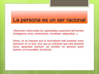 La persona es un ser racional
«Racional» indica todas las capacidades superiores del hombre
(inteligencia, amor, sentimientos, moralidad, religiosidad...).
Ahora, no se requiere que la racionalidad esté presente como
operación en el acto, sino que es suficiente que esté presente
como capacidad esencial: así también es persona quien
duerme, el minusválido, el embrión.
 