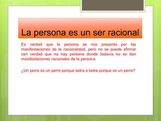 La persona es un ser racional
Es verdad que la persona se nos presenta por las
manifestaciones de la racionalidad, pero no se puede afirmar
con verdad que no hay persona donde todavía no se dan
manifestaciones racionales de la persona.
¿Un perro es un perro porque ladra o ladra porque es un perro?
 