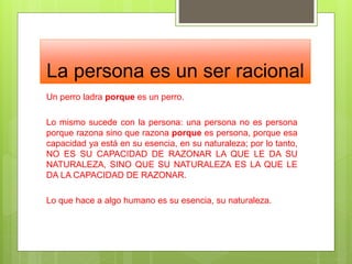 La persona es un ser racional
Un perro ladra porque es un perro.
Lo mismo sucede con la persona: una persona no es persona
porque razona sino que razona porque es persona, porque esa
capacidad ya está en su esencia, en su naturaleza; por lo tanto,
NO ES SU CAPACIDAD DE RAZONAR LA QUE LE DA SU
NATURALEZA, SINO QUE SU NATURALEZA ES LA QUE LE
DA LA CAPACIDAD DE RAZONAR.
Lo que hace a algo humano es su esencia, su naturaleza.
 