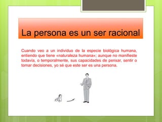 La persona es un ser racional
Cuando veo a un individuo de la especie biológica humana,
entiendo que tiene «naturaleza humana»; aunque no manifieste
todavía, o temporalmente, sus capacidades de pensar, sentir o
tomar decisiones, yo sé que este ser es una persona.
 
