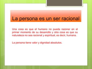 La persona es un ser racional
Una cosa es que el humano no pueda razonar en el
primer momento de su desarrollo y otra cosa es que su
naturaleza no sea racional y espiritual, es decir, humana.
La persona tiene valor y dignidad absolutos.
 