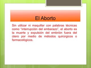 El Aborto
Sin utilizar ni maquillar con palabras técnicas
como “interrupción del embarazo”, el aborto es
la muerte y expulsión del embrión fuera del
útero por medio de métodos quirúrgicos o
farmacológicos.
 