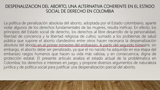 DESPENALIZACION DEL ABORTO, UNA ALTERNATIVA COHERENTE EN EL ESTADO
SOCIAL DE DERECHO EN COLOMBIA
La política de penalización absoluta del aborto, adoptada por el Estado colombiano, aparte
violar algunos de los derechos fundamentales de las mujeres, resulta ineficaz. En efecto, los
principios del Estado social de derecho, los derechos al libre desarrollo de la personalidad,
libertad de conciencia y la libertad religiosa de cultos; sumado a los problemas de salud
pública que supone el aborto clandestino entre otros hacen necesaria la despenalización
absoluta del aborto en el primer trimestre del embarazo. A partir del segundo trimestre, sin
embargo, el aborto debe ser penalizado, ya que el no nacido ha adquirido en esa etapa del
embarazo rasgos humanos que hacen su vida más valiosa, y en consecuencia, digna de
protección estatal. El presente artículo analiza el estado actual de la problématica en
Colombia; los derechos e intereses en juego; y propone diversos argumentos de naturaleza
jurídica y de política social para justificar una despenalización parcial del aborto.
 