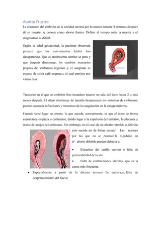 Aborto Frustro
La retención del embrión en la cavidad uterina por lo menos durante 4 semanas después
de su muerte, se conoce como aborto frustro. Definir el tiempo entre la muerte y el
diagnóstico es difícil.
Según la edad gestacional, la paciente observará
primero que los movimientos fetales han
desaparecido. Que el crecimiento uterino se para y
que después disminuye, los cambios mamarios
propios del embarazo regresan y el sangrado es
escaso, de color café negruzco, el cual persiste por
varios días.
Trastorno en el que un embrión feto inmaduro muerto no sale del útero hasta 2 o más
meses después. El útero disminuye de tamaño desaparecen los síntomas de embarazo;
pueden aparecer infecciones y trastornos de la coagulación en la sangre materna.
Cuando tiene lugar un aborto, lo que sucede, normalmente, es que el útero de forma
espontánea empieza a contraerse, dando lugar a la expulsión del embrión, la placenta y
restos de anejos del embarazo. Sin embargo, en el caso de un aborto retenido o diferido
esto sucede así de forma natural. Las razones
por las que no se produce la expulsión en
el aborto diferido pueden deberse a:
• Estrechez del cuello uterino o falta de
permeabilidad de la vía.
• Falta de contracciones uterinas, que es la
causa más frecuente.
• Especialmente a partir de la décima semana de embarazo, falta de
desprendimiento del huevo
 