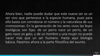 PÁGINA
10
Ahora bien, nadie puede dudar que este nuevo ser es un
ser vivo que pertenece a la especie humana, pues para
ello basta con corroborar el número y la naturaleza de sus
cromosomas. En la generación de los seres vivos las leyes
biológicas son fijas: de un perro nace un perro, de un
gato nace un gato, y de un hombre y una mujer no puede
nacer más que un ser humano. Hasta aquí biología
básica. Pasemos ahora a la parte filosófica del asunto.
 