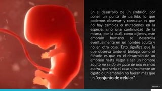 En el desarrollo de un embrión, por
poner un punto de partida, lo que
podemos observar y constatar es que
no hay cambios o mutaciones en la
especie, sino una continuidad de la
misma, por la cual, como dijimos, este
embrión humano se desarrolla
eventualmente en un hombre adulto y
no en otra cosa. Esto significa que lo
que observa tanto el biólogo como el
filósofo es que en el desarrollo de un
embrión hasta llegar a ser un hombre
adulto no se da un paso de una esencia
a otra, que sería el caso si realmente un
cigoto o un embrión no fueran más que
un “conjunto de células”.
PÁGINA 11
 