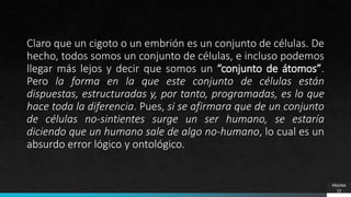 Claro que un cigoto o un embrión es un conjunto de células. De
hecho, todos somos un conjunto de células, e incluso podemos
llegar más lejos y decir que somos un “conjunto de átomos”.
Pero la forma en la que este conjunto de células están
dispuestas, estructuradas y, por tanto, programadas, es lo que
hace toda la diferencia. Pues, si se afirmara que de un conjunto
de células no-sintientes surge un ser humano, se estaría
diciendo que un humano sale de algo no-humano, lo cual es un
absurdo error lógico y ontológico.
PÁGINA
12
 