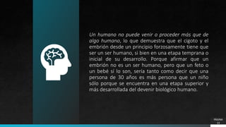 Un humano no puede venir o proceder más que de
algo humano, lo que demuestra que el cigoto y el
embrión desde un principio forzosamente tiene que
ser un ser humano, si bien en una etapa temprana o
inicial de su desarrollo. Porque afirmar que un
embrión no es un ser humano, pero que un feto o
un bebé sí lo son, sería tanto como decir que una
persona de 30 años es más persona que un niño
sólo porque se encuentra en una etapa superior y
más desarrollada del devenir biológico humano.
PÁGINA
13
 