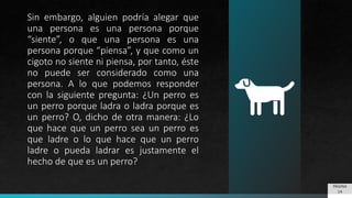Sin embargo, alguien podría alegar que
una persona es una persona porque
“siente”, o que una persona es una
persona porque “piensa”, y que como un
cigoto no siente ni piensa, por tanto, éste
no puede ser considerado como una
persona. A lo que podemos responder
con la siguiente pregunta: ¿Un perro es
un perro porque ladra o ladra porque es
un perro? O, dicho de otra manera: ¿Lo
que hace que un perro sea un perro es
que ladre o lo que hace que un perro
ladre o pueda ladrar es justamente el
hecho de que es un perro?
PÁGINA
14
 