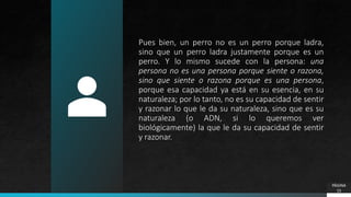 Pues bien, un perro no es un perro porque ladra,
sino que un perro ladra justamente porque es un
perro. Y lo mismo sucede con la persona: una
persona no es una persona porque siente o razona,
sino que siente o razona porque es una persona,
porque esa capacidad ya está en su esencia, en su
naturaleza; por lo tanto, no es su capacidad de sentir
y razonar lo que le da su naturaleza, sino que es su
naturaleza (o ADN, si lo queremos ver
biológicamente) la que le da su capacidad de sentir
y razonar.
PÁGINA
15
 