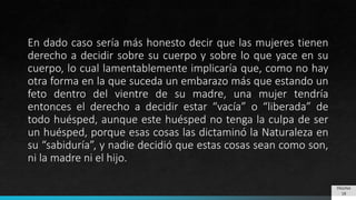 En dado caso sería más honesto decir que las mujeres tienen
derecho a decidir sobre su cuerpo y sobre lo que yace en su
cuerpo, lo cual lamentablemente implicaría que, como no hay
otra forma en la que suceda un embarazo más que estando un
feto dentro del vientre de su madre, una mujer tendría
entonces el derecho a decidir estar “vacía” o “liberada” de
todo huésped, aunque este huésped no tenga la culpa de ser
un huésped, porque esas cosas las dictaminó la Naturaleza en
su “sabiduría”, y nadie decidió que estas cosas sean como son,
ni la madre ni el hijo.
PÁGINA
18
 