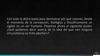 PÁGINA
19
Con todo lo dicho basta para demostrar por qué razones, desde
el momento de la concepción, biológica y filosóficamente un
cigoto es un ser humano. Pasemos ahora al siguiente punto:
¿Qué podemos decir acerca de la idea de que «en ninguna
circunstancia es lícito abortar»?
 