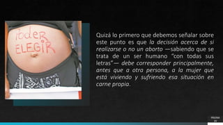 Quizá lo primero que debemos señalar sobre
este punto es que la decisión acerca de si
realizarse o no un aborto —sabiendo que se
trata de un ser humano “con todas sus
letras”— debe corresponder principalmente,
antes que a otra persona, a la mujer que
está viviendo y sufriendo esa situación en
carne propia.
PÁGINA
20
 