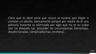 Claro que lo ideal sería que nunca se tuviera que llegar a
cometer un aborto, básicamente porque por medio de él una
persona inocente es eliminada por algo que no es su culpa
(ser no deseado (a), proceder de circunstancias horrorosas,
desafortunadas, complicadísimas, etcétera).
PÁGINA
21
 