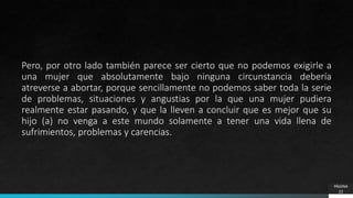 PÁGINA
22
Pero, por otro lado también parece ser cierto que no podemos exigirle a
una mujer que absolutamente bajo ninguna circunstancia debería
atreverse a abortar, porque sencillamente no podemos saber toda la serie
de problemas, situaciones y angustias por la que una mujer pudiera
realmente estar pasando, y que la lleven a concluir que es mejor que su
hijo (a) no venga a este mundo solamente a tener una vida llena de
sufrimientos, problemas y carencias.
 
