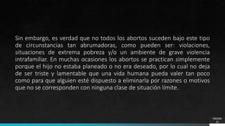 PÁGINA
23
Sin embargo, es verdad que no todos los abortos suceden bajo este tipo
de circunstancias tan abrumadoras, como pueden ser: violaciones,
situaciones de extrema pobreza y/o un ambiente de grave violencia
intrafamiliar. En muchas ocasiones los abortos se practican simplemente
porque el hijo no estaba planeado o no era deseado, por lo cual no deja
de ser triste y lamentable que una vida humana pueda valer tan poco
como para que alguien esté dispuesto a eliminarla por razones o motivos
que no se corresponden con ninguna clase de situación límite.
 