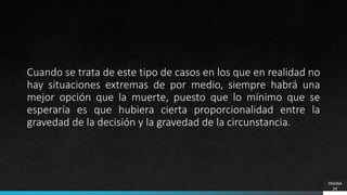 Cuando se trata de este tipo de casos en los que en realidad no
hay situaciones extremas de por medio, siempre habrá una
mejor opción que la muerte, puesto que lo mínimo que se
esperaría es que hubiera cierta proporcionalidad entre la
gravedad de la decisión y la gravedad de la circunstancia.
PÁGINA
24
 