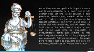 PÁGINA
25
Ahora bien, esto no significa de ninguna manera
que la criminalización de la mujer que decide
abortar deba ser una vía de solución a este
problema, debido a que, además del hecho de
que no podemos ser jueces objetivos de las
razones personales que llevan a una mujer a
decidir algo tan complicado, nuestro Sistema de
Justicia no es ni un «sistema» ni es «justo», sino
que es un caos lleno de escándalos e
irregularidades donde casi siempre los más
desprotegidos y vulnerables son los que pagan el
precio más alto. Esto sin mencionar el tan obvio
pero relegado hecho de que, para que exista un
embarazo, debe haber un hombre involucrado.
 