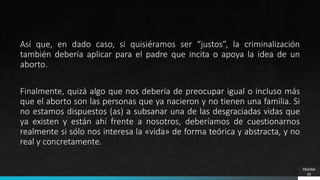 PÁGINA
26
Así que, en dado caso, si quisiéramos ser “justos”, la criminalización
también debería aplicar para el padre que incita o apoya la idea de un
aborto.
Finalmente, quizá algo que nos debería de preocupar igual o incluso más
que el aborto son las personas que ya nacieron y no tienen una familia. Si
no estamos dispuestos (as) a subsanar una de las desgraciadas vidas que
ya existen y están ahí frente a nosotros, deberíamos de cuestionarnos
realmente si sólo nos interesa la «vida» de forma teórica y abstracta, y no
real y concretamente.
 