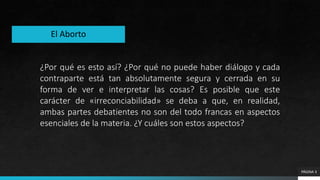 PÁGINA 3
¿Por qué es esto así? ¿Por qué no puede haber diálogo y cada
contraparte está tan absolutamente segura y cerrada en su
forma de ver e interpretar las cosas? Es posible que este
carácter de «irreconciabilidad» se deba a que, en realidad,
ambas partes debatientes no son del todo francas en aspectos
esenciales de la materia. ¿Y cuáles son estos aspectos?
El Aborto
 