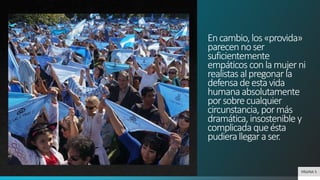 Encambio,los«provida»
parecennoser
suficientemente
empáticosconlamujerni
realistasalpregonarla
defensadeestavida
humanaabsolutamente
porsobrecualquier
circunstancia,pormás
dramática,insostenible y
complicadaqueésta
pudierallegaraser.
PÁGINA 5
 