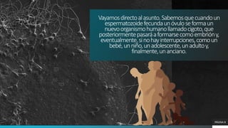 PÁGINA 8
Vayamosdirectoalasunto.Sabemosquecuandoun
espermatozoidefecundaunóvuloseformaun
nuevoorganismohumanollamadocigoto,que
posteriormentepasaráaformarsecomoembrióny,
eventualmente,sinohayinterrupciones,comoun
bebé,unniño,unadolescente,unadultoy,
finalmente,unanciano.
 