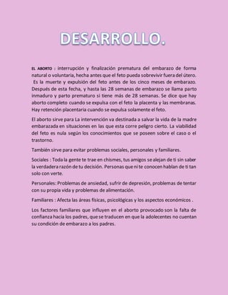 EL ABORTO : interrupción y finalización prematura del embarazo de forma
natural o voluntaria, hecha antes que el feto pueda sobrevivir fuera del útero.
Es la muerte y expulsión del feto antes de los cinco meses de embarazo.
Después de esta fecha, y hasta las 28 semanas de embarazo se llama parto
inmaduro y parto prematuro si tiene más de 28 semanas. Se dice que hay
aborto completo cuando se expulsa con el feto la placenta y las membranas.
Hay retención placentaria cuando se expulsa solamente el feto.
El aborto sirve para La intervención va destinada a salvar la vida de la madre
embarazada en situaciones en las que esta corre peligro cierto. La viabilidad
del feto es nula según los conocimientos que se poseen sobre el caso o el
trastorno.
También sirve para evitar problemas sociales, personales y familiares.
Sociales : Toda la gente te trae en chismes, tus amigos sealejan de ti sin saber
la verdadera razón detu decisión. Personas quenite conocen hablan de ti tan
solo con verte.
Personales: Problemas de ansiedad, sufrir de depresión, problemas de tentar
con su propia vida y problemas de alimentación.
Familiares : Afecta las áreas físicas, psicológicas y los aspectos económicos .
Los factores familiares que influyen en el aborto provocado son la falta de
confianza hacia los padres, quese traducen en que la adolecentes no cuentan
su condición de embarazo a los padres.
 