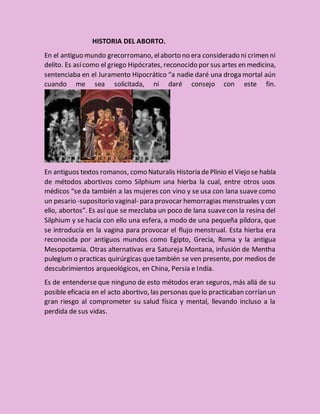 HISTORIA DEL ABORTO.
En el antiguo mundo grecorromano, elaborto no era considerado ni crimen ni
delito. Es asícomo el griego Hipócrates, reconocido por sus artes en medicina,
sentenciaba en el Juramento Hipocrático “a nadie daré una droga mortal aún
cuando me sea solicitada, ni daré consejo con este fin.
En antiguos textos romanos, como Naturalis Historia dePlinio el Viejo se habla
de métodos abortivos como Silphium una hierba la cual, entre otros usos
médicos “se da también a las mujeres con vino y se usa con lana suave como
un pesario -supositorio vaginal- para provocar hemorragias menstruales y con
ello, abortos”. Es así que se mezclaba un poco de lana suavecon la resina del
Silphium y se hacía con ello una esfera, a modo de una pequeña píldora, que
se introducía en la vagina para provocar el flujo menstrual. Esta hierba era
reconocida por antiguos mundos como Egipto, Grecia, Roma y la antigua
Mesopotamia. Otras alternativas era Satureja Montana, infusión de Mentha
pulegium o practicas quirúrgicas quetambién se ven presente, por medios de
descubrimientos arqueológicos, en China, Persia e India.
Es de entenderse que ninguno de esto métodos eran seguros, más allá de su
posible eficacia en el acto abortivo, las personas quelo practicaban corrían un
gran riesgo al comprometer su salud física y mental, llevando incluso a la
perdida de sus vidas.
 