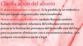 Clasificación del aborto
El aborto espontaneo o natural : Es la perdida de un embrión o
feto por causas no provocadas intencionalmente
Aborto provocado o inducido: también llamado también
llamado interrupción voluntaria del embarazo consiste en
provocar la finalización prematura del desarrollo vital del feto
para su posterior eliminación con osin asistencia medica , y en
cualquier circunstanciasocial olegal.
 