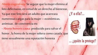 Abortoeugenésico: Searguye que la mujereliminaal
feto defectuoso, en virtud de underechoal bienestar,
Ya que este feto será unadulto queacarreara
numerosas cargas para la mujer – económicas,
anímicas , de convivencia etc
-Aborto honoriscausa: producidopara salvar el
honor, la honra de la mujersoltera como casada ,que
tiene sexualmente una reputaciónhonesta
 
