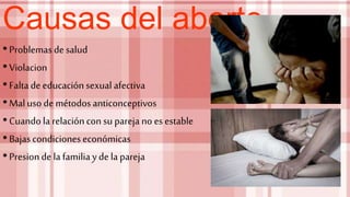 Causas del aborto
•Problemas de salud
•Violacion
•Faltade educaciónsexual afectiva
•Mal uso de métodos anticonceptivos
•Cuandola relacióncon su parejano es estable
•Bajascondicioneseconómicas
•Presionde la familia yde la pareja
 
