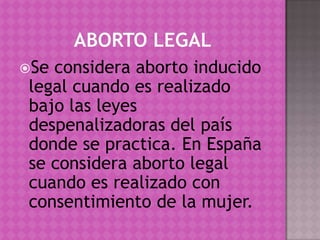 ABORTO LEGALSe considera aborto inducido legal cuando es realizado bajo las leyes despenalizadoras del país donde se practica. En España se considera aborto legal cuando es realizado con consentimiento de la mujer.