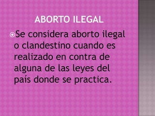 ABORTO ILEGALSe considera aborto ilegal o clandestino cuando es realizado en contra de alguna de las leyes del país donde se practica.