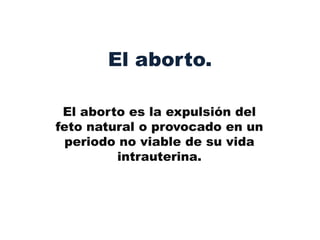 El aborto.

 El aborto es la expulsión del
feto natural o provocado en un
  periodo no viable de su vida
         intrauterina.
 