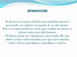 INTRODUCCIÓNEl aborto es la muerte del feto por expulsión natural o provocada, en cualquier momento de su vida uterina.Este es un gran problema social, pues realizar un aborto es atentar contra una vida humana.El aborto puede ser espontaneo o provocado. De este ultimo existen varios métodos pero que traen muchos daños, físicos, psicológicos, inmediatos o tardíos.