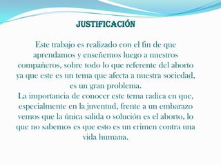 JustificaciónEste trabajo es realizado con el fin de que aprendamos y enseñemos luego a nuestros compañeros, sobre todo lo que referente del aborto ya que este es un tema que afecta a nuestra sociedad, es un gran problema.La importancia de conocer este tema radica en que, especialmente en la juventud, frente a un embarazo vemos que la única salida o solución es el aborto, lo que no sabemos es que esto es un crimen contra una vida humana.