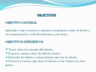 OBJETIVOS OBJETIVO GENERAL Aprender y dar a conocer a nuestros compañeros sobre el aborto y sus consecuencias y todo lo referente a este tema. OBJETIVOS ESPESIFICOS     Tener claro el concepto del aborto.Conocer cuantas clases de aborto existen.Entender los daños y consecuencias que trae le aborto.Conocer el avance que tiene el aborto o este crimen en otros    países.