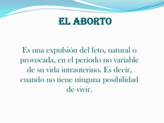 EL ABORTOEs una expulsión del feto, natural o provocada, en el período no variable de su vida intrauterino. Es decir, cuando no tiene ninguna posibilidad de vivir.