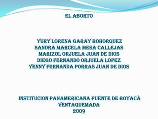 EL ABORTO YURY LORENA GARAY BOHORQUEZSANDRA MARCELA MESA CALLEJASMARIZOL ORJUELA JUAN DE DIOSDIEGO FERNANDO ORJUELA LOPEZYENNY FERNANDA PORRAS JUAN DE DIOS INSTITUCION PANAMERICANA PUENTE DE BOYACÀVENTAQUEMADA2009 