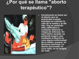 ¿Por qué se llama "aborto terapéutico"? Inicialmente se llamó así al aborto que se practicaba cuando entraban en colisión la vida de la madre y la del hijo. Hoy se extiende esta calificativo a cualquier dolencia o riesgo de dolencia. En este último sentido, se pretende sugerir que mediante el aborto se cura alguna enfermedad de la madre, aunque, en términos estrictos, un aborto provocado no cura nada, no es terapia de nada.