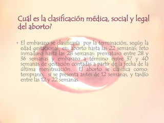 Cuál es la clasificación médica, social y legal
del aborto?
• El embarazo se clasificaría por la terminación, según la

edad gestacional en: aborto hasta las 22 semanas; feto
inmaduro hasta las 28 semanas: prematuro entre 28 y
36 semanas y embarazo a término entre 37 y 40
semanas de gestación contadas a partir de la fecha de la
última menstruación. El aborto se clasifica como:
temprano, si se presenta antes de 12 semanas, y tardío
entre las 12 y 22 semanas.

 
