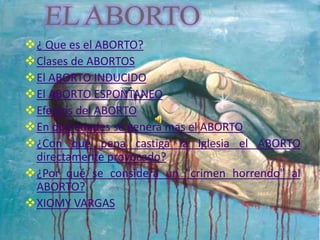 ¿ Que es el ABORTO? 
Clases de ABORTOS 
El ABORTO INDUCIDO 
El ABORTO ESPONTANEO 
Efectos del ABORTO 
En que edades se genera mas el ABORTO 
¿Con qué pena castiga la Iglesia el ABORTO 
directamente provocado? 
¿Por qué se considera un "crimen horrendo" al 
ABORTO? 
XIOMY VARGAS 
 