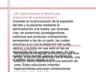 ¿En qué consiste el aborto por
inducción de contracciones?
Consiste en la provocación de la expulsión
del feto y la placenta mediante la
administración a la madre, por diversas
vías, de sustancias (prostaglandinas,
oxitócica) que producen contracciones
semejantes a las de un parto, las cuales
provocan a su vez lael método del la inyección
 ¿En qué consiste dilatación de cuello
uterino, y la bolsa en que está el hijo se
 intraamniótica?
desprende de las líquido amniótico en que vive
 Se inyecta en el paredes del útero. El niño
puede nacer muerto,abdomen de la madre, una
 el hijo, a través del porque se asfixia en
el interior de su madre, o vivo.una solución de
 solución salina hipertónica o
urea. Estas soluciones irritantes
hiperosmóticas provocan contracciones
 