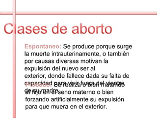 Espontaneo: Se produce porque surge
la muerte intrauterinamente, o también
por causas diversas motivan la
expulsión del nuevo ser al
exterior, donde fallece dada su falta de
capacidad Se realizafuera del vientre
 Probado: para vivir o bien matando
de hijomadre.
 al su en el seno materno o bien
 forzando artificialmente su expulsión
 para que muera en el exterior.
 
