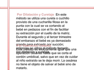 Por Dilatación y Curetaje :En este
método se utiliza una cureta o cuchillo
provisto de una cucharilla filosa en la
punta con la cual se va cortando al
bebé en pedazos con el fin de facilitar
su extracción por el cuello de la matriz.
Durante el segundo y el tercer trimestre
del embarazo el bebé es ya demasiado
grande para extraerlo por succión;
Por Operación Cesárea
entonces se utiliza el método llamado una
Este método es exactamente igual que
por dilatación y curetaje. que se corta el
operación cesárea hasta
cordón umbilical, salvo que en vez de cuidar
al niño extraído se le deja morir. La cesárea
no tiene el objeto de salvar al bebé sino de
matarlo.
 