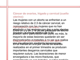 Cáncer de ovarios, hígado y cervical (cuello
uterino):
Las mujeres con un aborto se enfrentan a un
riesgo relativo de 2.3 de cáncer cervical, en
comparación con las mujeres que no han
Perforación de útero:
Entre un 2yylas mujereslas pacientes deabortos
abortado, un 3 % de con dos o más aborto
encaran un riesgo relativo de 4.92.
pueden sufrir perforación del útero; es más, la
mayoría de estas lesiones quedarán sin ser
diagnosticadas ni tratadas a no del útero):
Desgarros cervicales (cuello ser que realice
unaal menos un uno por ciento de abortos
En visualización mediante laparoscopia.
realizados en el primer trimestre se producen
importantes desgarros cervicales que
requieren sutura. Las laceraciones de menor
envergadura o las micro-fracturas, que
 