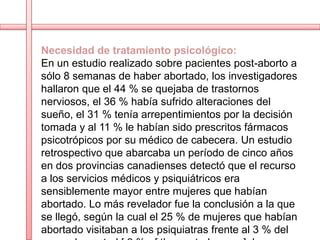 Necesidad de tratamiento psicológico:
En un estudio realizado sobre pacientes post-aborto a
sólo 8 semanas de haber abortado, los investigadores
hallaron que el 44 % se quejaba de trastornos
nerviosos, el 36 % había sufrido alteraciones del
sueño, el 31 % tenía arrepentimientos por la decisión
tomada y al 11 % le habían sido prescritos fármacos
psicotrópicos por su médico de cabecera. Un estudio
retrospectivo que abarcaba un período de cinco años
en dos provincias canadienses detectó que el recurso
a los servicios médicos y psiquiátricos era
sensiblemente mayor entre mujeres que habían
abortado. Lo más revelador fue la conclusión a la que
se llegó, según la cual el 25 % de mujeres que habían
abortado visitaban a los psiquiatras frente al 3 % del
 