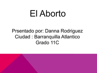 El Aborto
Prsentado por: Danna Rodriguez
 Ciudad : Barranquilla Atlantico
          Grado 11C
 
