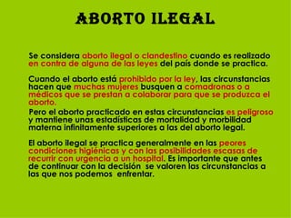Aborto Ilegal Se considera  aborto ilegal o clandestino  cuando es realizado  en contra de alguna de las leyes  del país donde se practica. Cuando el aborto está  prohibido por la ley , las circunstancias hacen que  muchas mujeres  busquen a  comadronas o a médicos que se prestan a colaborar para que se produzca el aborto.  Pero el aborto practicado en estas circunstancias  es peligroso  y mantiene unas estadísticas de mortalidad y morbilidad materna infinitamente superiores a las del aborto legal.  El aborto ilegal se practica generalmente en las  peores condiciones higiénicas y con las posibilidades escasas de recurrir con urgencia a un hospital . Es importante que antes de continuar con la decisión  se valoren las circunstancias a las que nos podemos  enfrentar. 